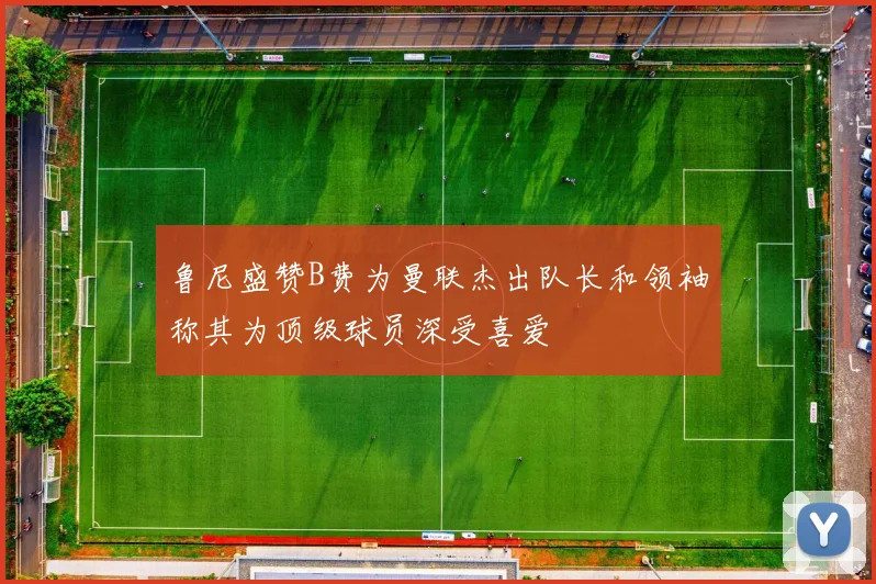 鲁尼盛赞B费为曼联杰出队长和领袖称其为顶级球员深受喜爱