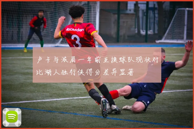 卢卡与浓眉一年前互换球队现状对比湖人独行侠得分差异显著