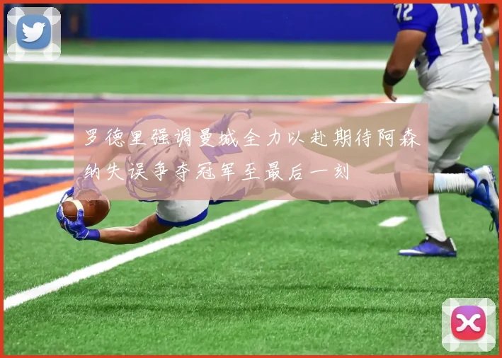 罗德里强调曼城全力以赴期待阿森纳失误争夺冠军至最后一刻