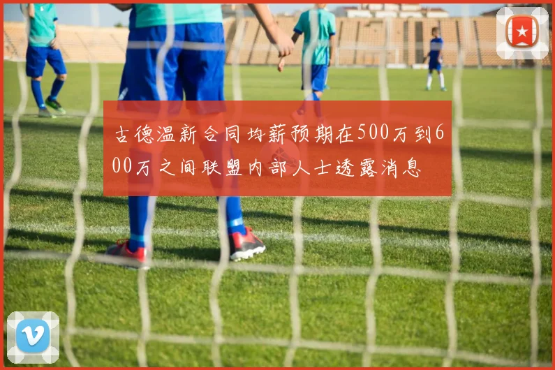 古德温新合同均薪预期在500万到600万之间联盟内部人士透露消息