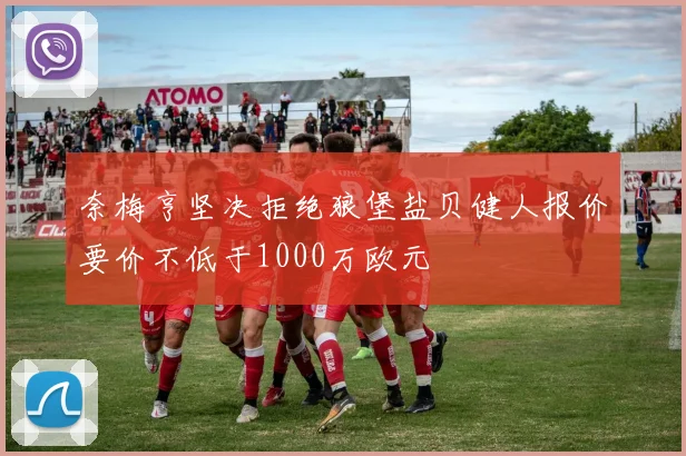 奈梅亨坚决拒绝狼堡盐贝健人报价要价不低于1000万欧元