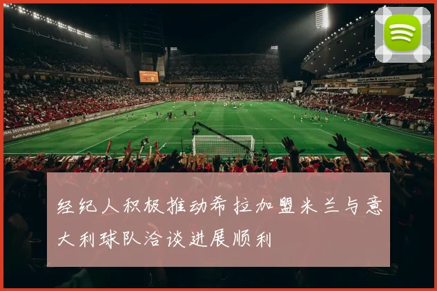 经纪人积极推动希拉加盟米兰与意大利球队洽谈进展顺利