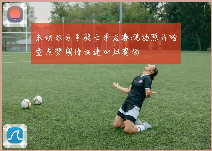 米切尔分享骑士季后赛现场照片哈登点赞期待快速回归赛场