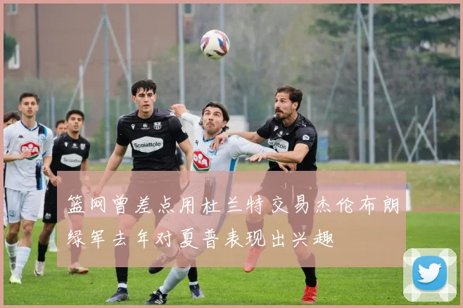 篮网曾差点用杜兰特交易杰伦布朗绿军去年对夏普表现出兴趣