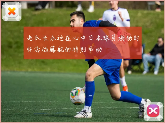 老队长永远在心中日本球员谢场时怀念远藤航的特别举动