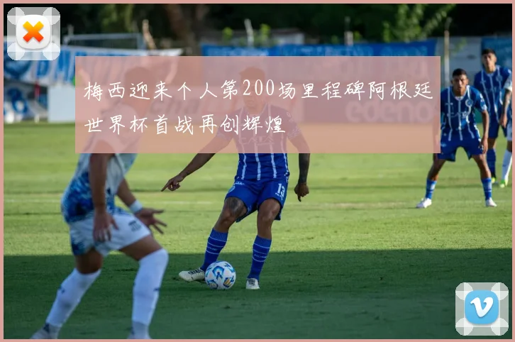 梅西迎来个人第200场里程碑阿根廷世界杯首战再创辉煌