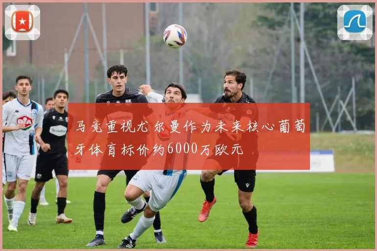 马竞重视尤尔曼作为未来核心葡萄牙体育标价约6000万欧元