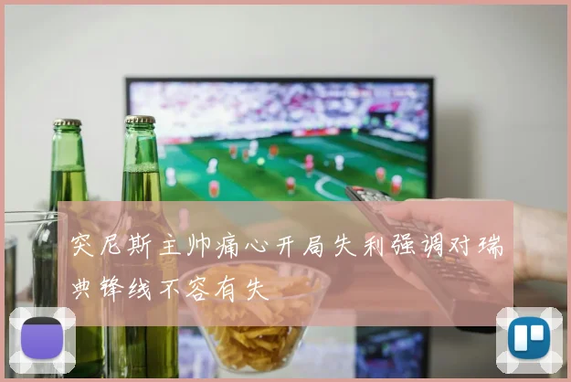 突尼斯主帅痛心开局失利强调对瑞典锋线不容有失