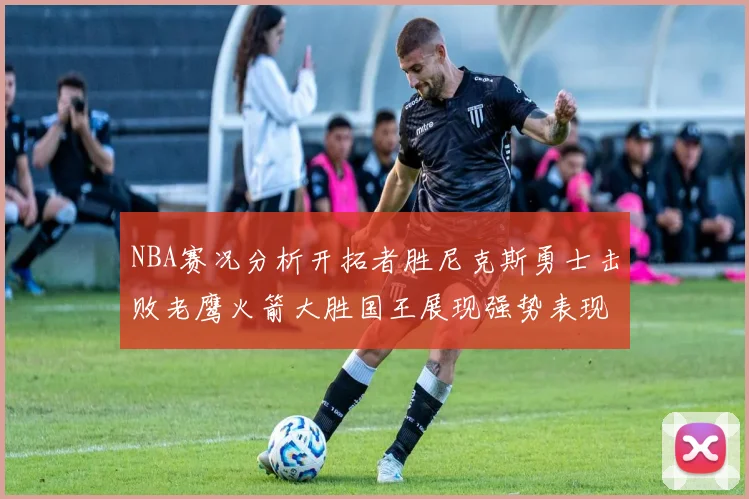 NBA赛况分析开拓者胜尼克斯勇士击败老鹰火箭大胜国王展现强势表现