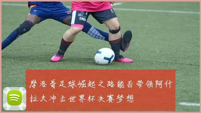 摩洛哥足球崛起之路能否带领阿什拉夫冲击世界杯决赛梦想