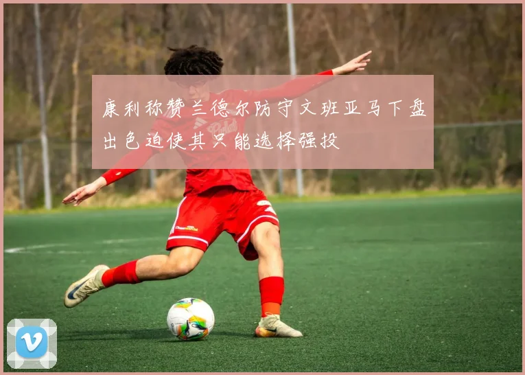 康利称赞兰德尔防守文班亚马下盘出色迫使其只能选择强投