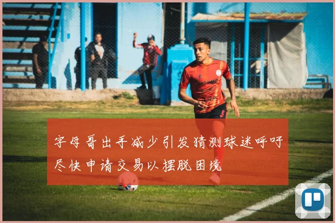 字母哥出手减少引发猜测球迷呼吁尽快申请交易以摆脱困境