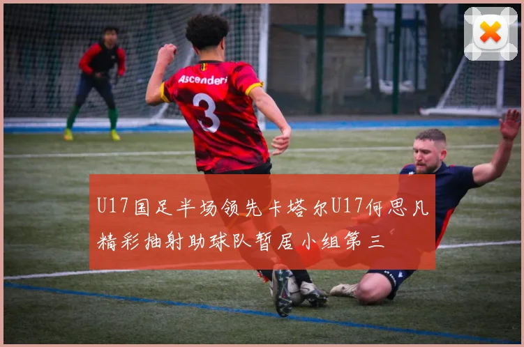 U17国足半场领先卡塔尔U17何思凡精彩抽射助球队暂居小组第三